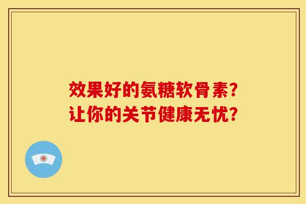 效果好的氨糖软骨素？让你的关节健康无忧？