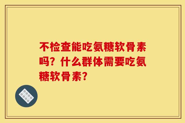 不检查能吃氨糖软骨素吗？什么群体需要吃氨糖软骨素？