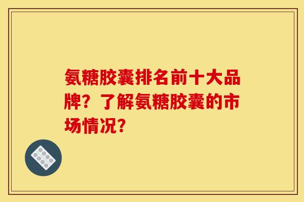 氨糖胶囊排名前十大品牌？了解氨糖胶囊的市场情况？