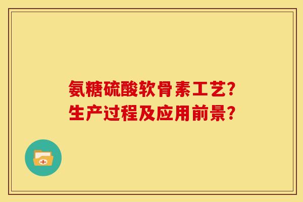 氨糖硫酸软骨素工艺？生产过程及应用前景？