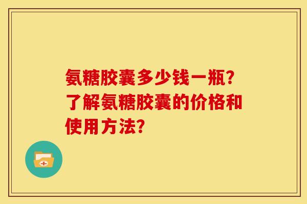氨糖胶囊多少钱一瓶？了解氨糖胶囊的价格和使用方法？