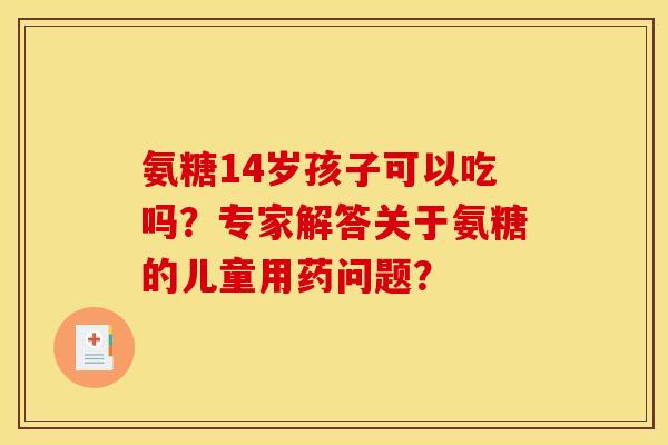 氨糖14岁孩子可以吃吗？专家解答关于氨糖的儿童用药问题？