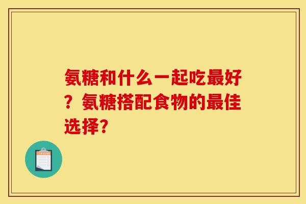氨糖和什么一起吃最好？氨糖搭配食物的最佳选择？