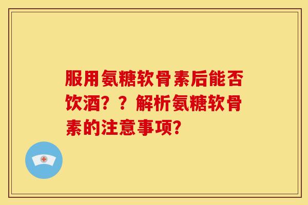 服用氨糖软骨素后能否饮酒？？解析氨糖软骨素的注意事项？