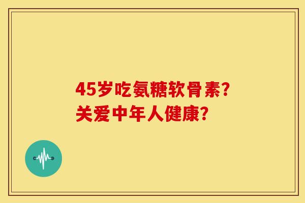 45岁吃氨糖软骨素？关爱中年人健康？