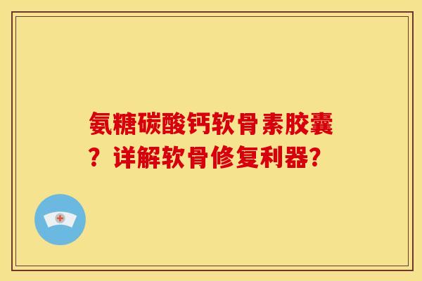 氨糖碳酸钙软骨素胶囊？详解软骨修复利器？
