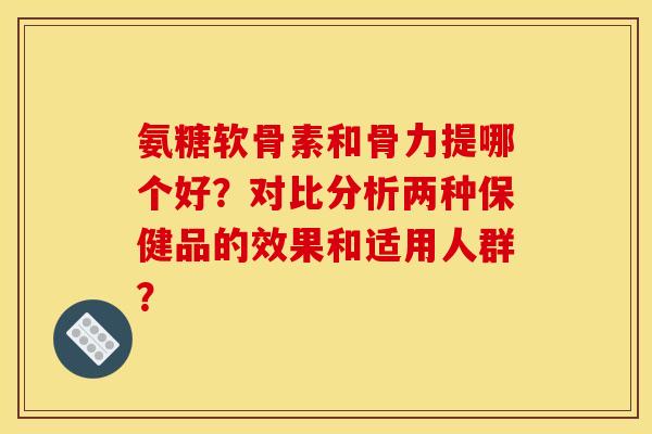 氨糖软骨素和骨力提哪个好？对比分析两种保健品的效果和适用人群？