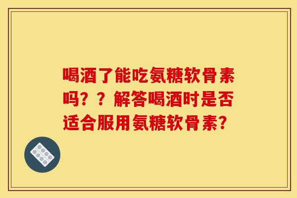 喝酒了能吃氨糖软骨素吗??解答喝酒时是否适合服用氨糖软骨素? 喝酒了能吃氨糖软骨素吗??解答喝酒时是否适合服用氨糖软骨素?