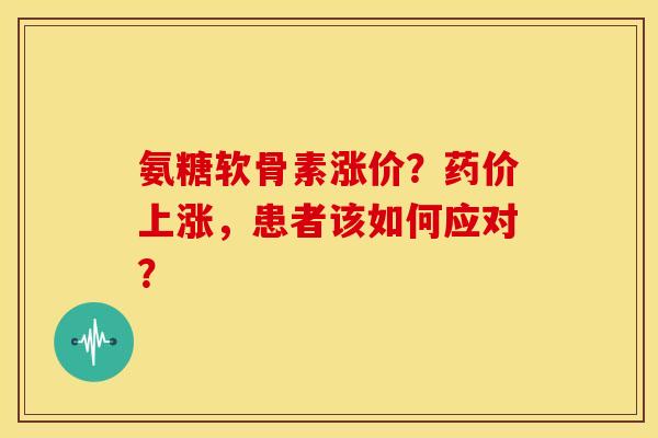 氨糖软骨素涨价?药价上涨,患者该如何应对? 氨糖软骨素涨价?药价上涨,患者该如何应对?