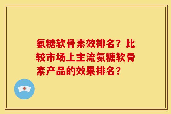 氨糖软骨素效排名？比较市场上主流氨糖软骨素产品的效果排名？