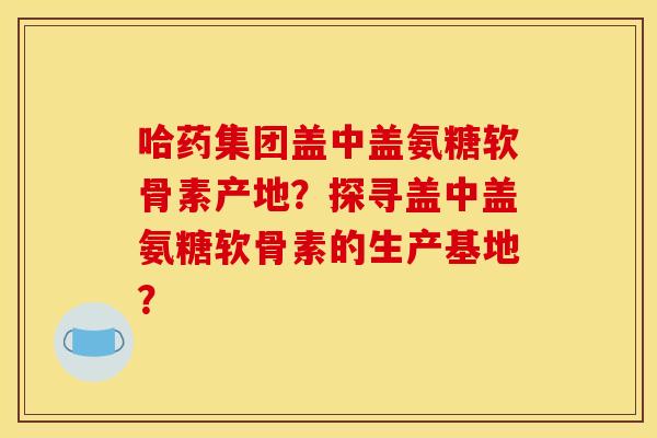 哈药集团盖中盖氨糖软骨素产地?探寻盖中盖氨糖软骨素的生产基地? 哈药集团盖中盖氨糖软骨素产地?探寻盖中盖氨糖软骨素的生产基地?