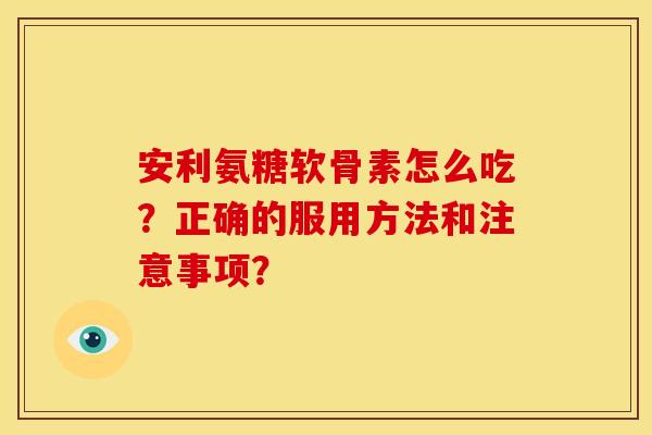 安利氨糖软骨素怎么吃?正确的服用方法和注意事项? 安利氨糖软骨素怎么吃?正确的服用方法和注意事项?