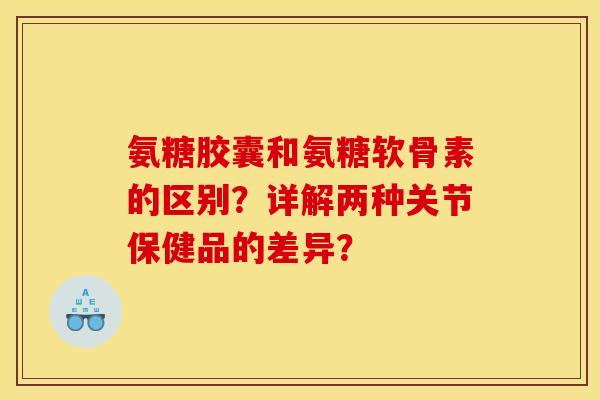 氨糖胶囊和氨糖软骨素的区别？详解两种关节保健品的差异？