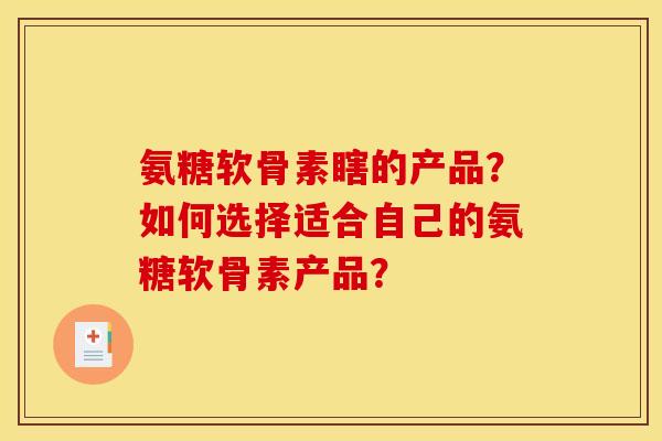 氨糖软骨素瞎的产品？如何选择适合自己的氨糖软骨素产品？
