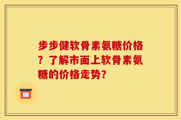 步步健软骨素氨糖价格？了解市面上软骨素氨糖的价格走势？