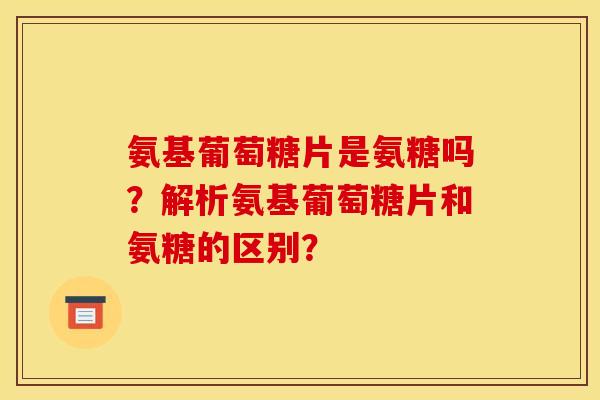 氨基葡萄糖片是氨糖吗？解析氨基葡萄糖片和氨糖的区别？