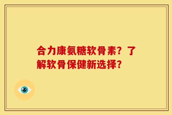 合力康氨糖软骨素？了解软骨保健新选择？