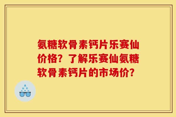 氨糖软骨素钙片乐赛仙价格？了解乐赛仙氨糖软骨素钙片的市场价？