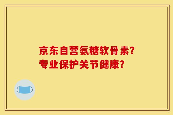 京东自营氨糖软骨素？专业保护关节健康？