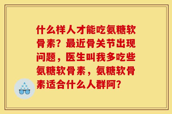 什么样人才能吃氨糖软骨素？最近骨关节出现问题，医生叫我多吃些氨糖软骨素，氨糖软骨素适合什么人群阿？