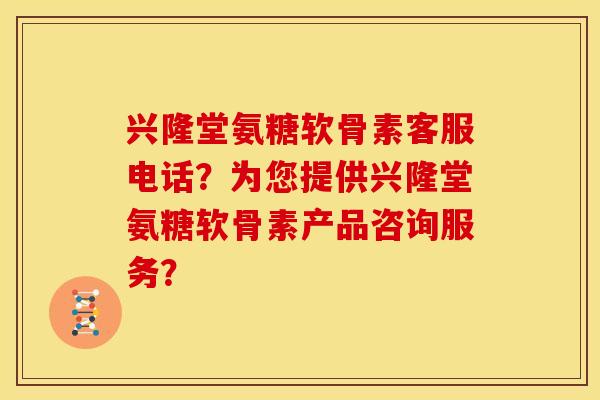 兴隆堂氨糖软骨素客服电话？为您提供兴隆堂氨糖软骨素产品咨询服务？