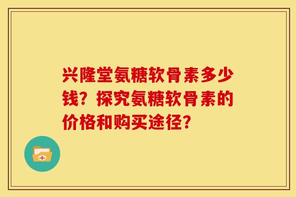 兴隆堂氨糖软骨素多少钱？探究氨糖软骨素的价格和购买途径？