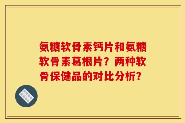 氨糖软骨素钙片和氨糖软骨素葛根片？两种软骨保健品的对比分析？