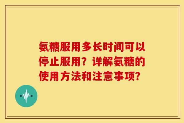 氨糖服用多长时间可以停止服用？详解氨糖的使用方法和注意事项？