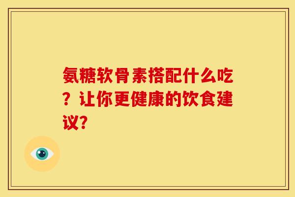 氨糖软骨素搭配什么吃？让你更健康的饮食建议？