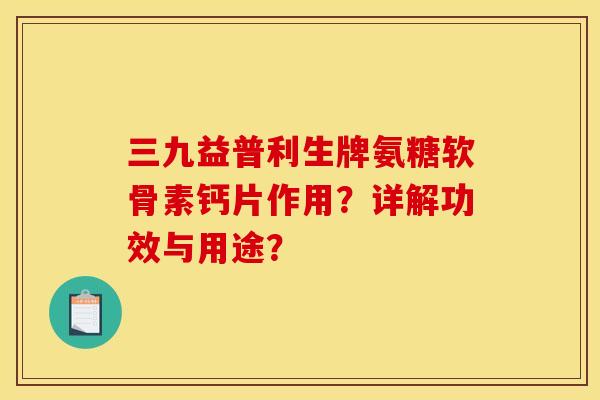三九益普利生牌氨糖软骨素钙片作用?详解功效与用途? 三九益普利生牌氨糖软骨素钙片作用?详解功效与用途?