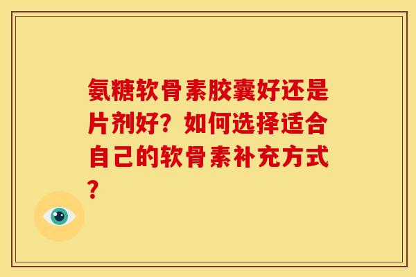 氨糖软骨素胶囊好还是片剂好？如何选择适合自己的软骨素补充方式？