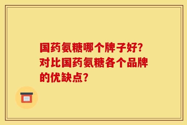 国药氨糖哪个牌子好？对比国药氨糖各个品牌的优缺点？