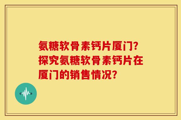 氨糖软骨素钙片厦门？探究氨糖软骨素钙片在厦门的销售情况？