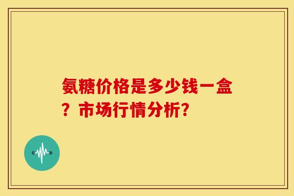 氨糖价格是多少钱一盒?市场行情分析? 氨糖价格是多少钱一盒?市场行情分析?