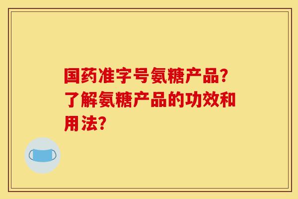 国药准字号氨糖产品？了解氨糖产品的功效和用法？