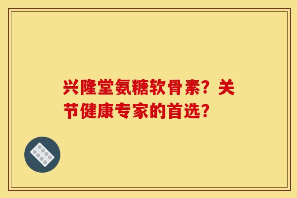 兴隆堂氨糖软骨素?关节健康专家的首选? 兴隆堂氨糖软骨素?关节健康专家的首选?