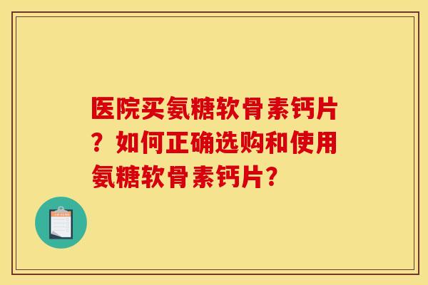 医院买氨糖软骨素钙片？如何正确选购和使用氨糖软骨素钙片？