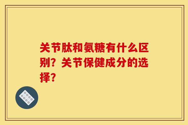 关节肽和氨糖有什么区别？关节保健成分的选择？