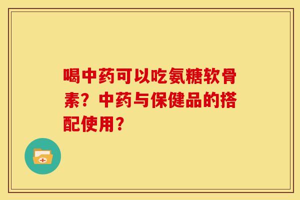喝中药可以吃氨糖软骨素？中药与保健品的搭配使用？