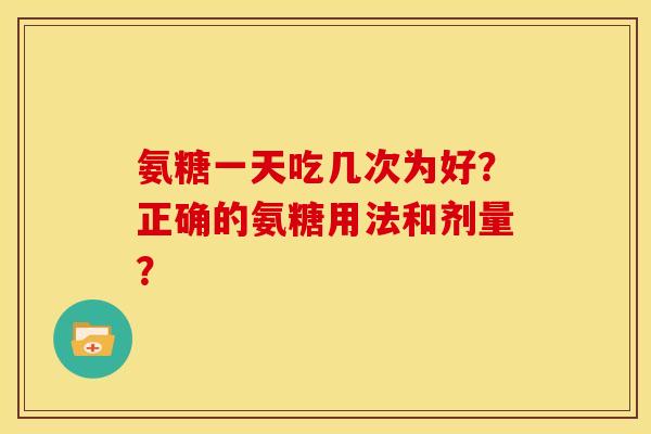 氨糖一天吃几次为好？正确的氨糖用法和剂量？