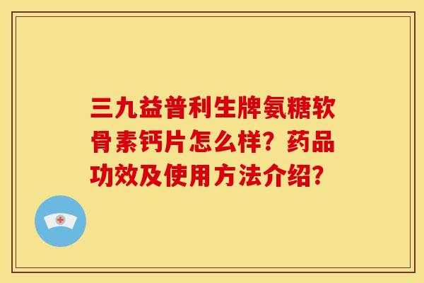 三九益普利生牌氨糖软骨素钙片怎么样？药品功效及使用方法介绍？