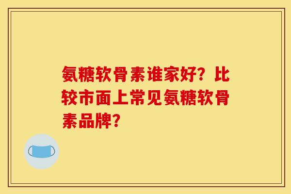 氨糖软骨素谁家好？比较市面上常见氨糖软骨素品牌？