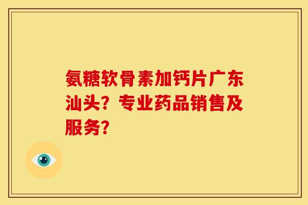 氨糖软骨素加钙片广东汕头?专业药品销售及服务? 氨糖软骨素加钙片广东汕头?专业药品销售及服务?