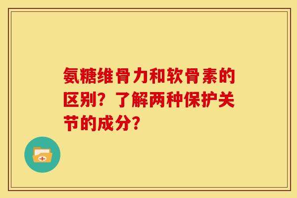 氨糖维骨力和软骨素的区别？了解两种保护关节的成分？