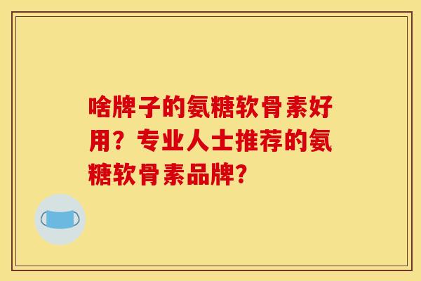 啥牌子的氨糖软骨素好用？专业人士推荐的氨糖软骨素品牌？