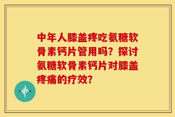 中年人膝盖疼吃氨糖软骨素钙片管用吗？探讨氨糖软骨素钙片对膝盖的疗效？