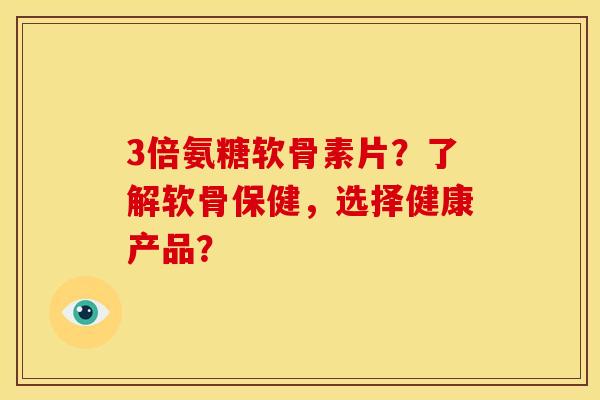 3倍氨糖软骨素片？了解软骨保健，选择健康产品？