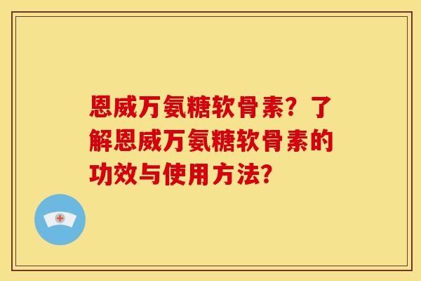 恩威万氨糖软骨素？了解恩威万氨糖软骨素的功效与使用方法？