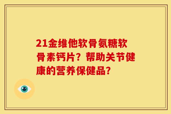 21金维他软骨氨糖软骨素钙片?帮助关节健康的营养保健品? 21金维他软骨氨糖软骨素钙片?帮助关节健康的营养保健品?