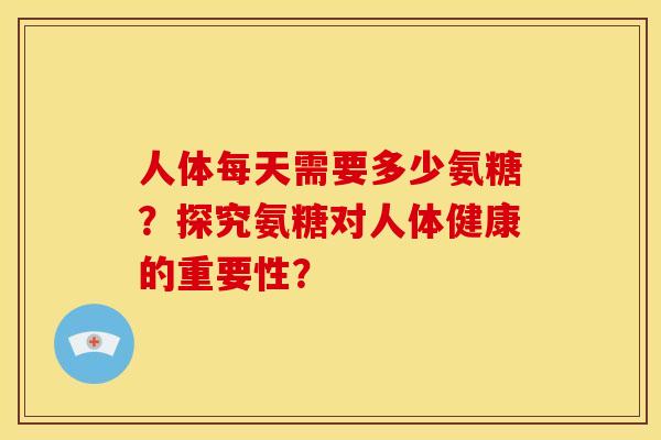 人体每天需要多少氨糖？探究氨糖对人体健康的重要性？